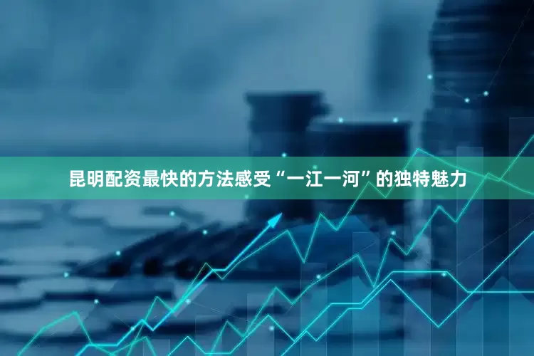 昆明配资最快的方法感受“一江一河”的独特魅力